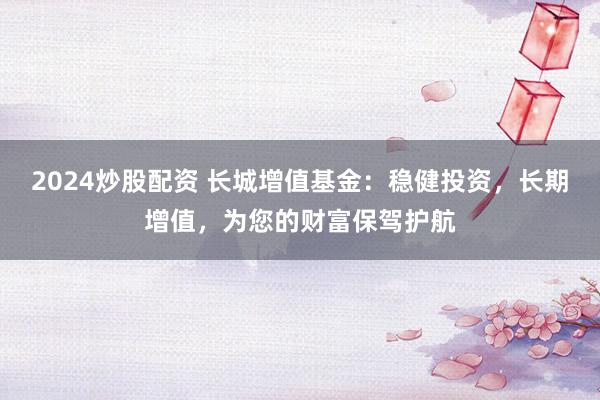 2024炒股配资 长城增值基金：稳健投资，长期增值，为您的财富保驾护航