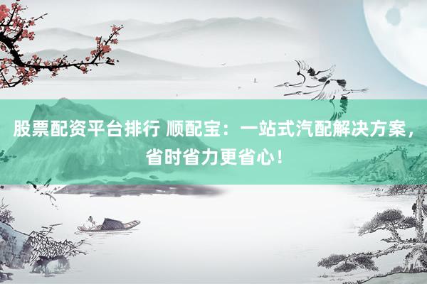 股票配资平台排行 顺配宝：一站式汽配解决方案，省时省力更省心！
