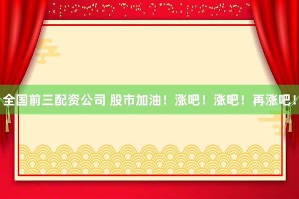 全国前三配资公司 股市加油！涨吧！涨吧！再涨吧！