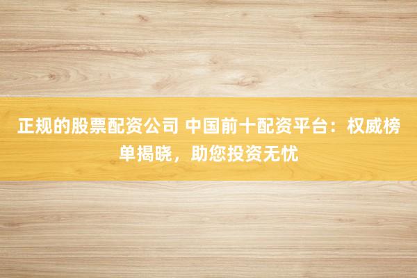 正规的股票配资公司 中国前十配资平台：权威榜单揭晓，助您投资无忧