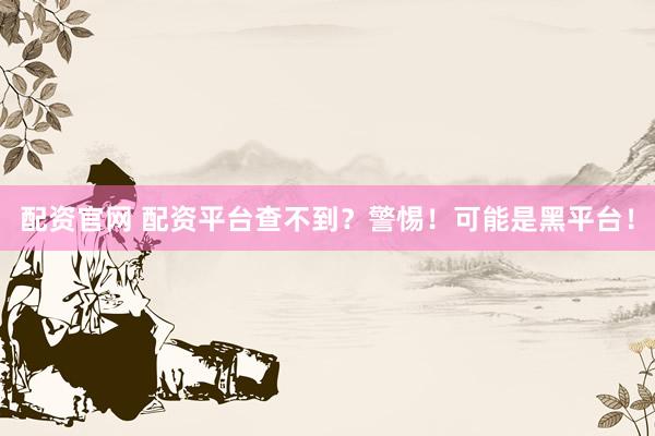 配资官网 配资平台查不到？警惕！可能是黑平台！
