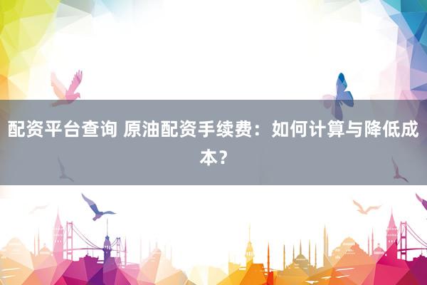 配资平台查询 原油配资手续费：如何计算与降低成本？