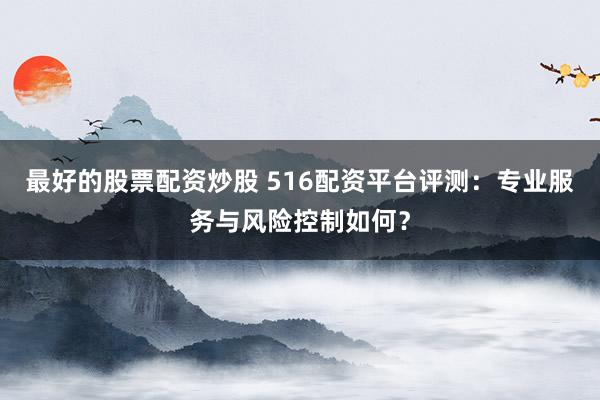 最好的股票配资炒股 516配资平台评测：专业服务与风险控制如何？