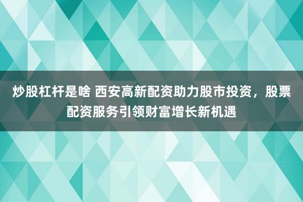 炒股杠杆是啥 西安高新配资助力股市投资，股票配资服务引领财富增长新机遇