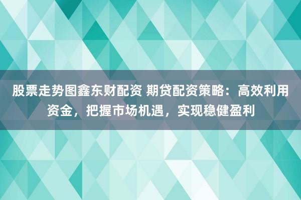 股票走势图鑫东财配资 期贷配资策略：高效利用资金，把握市场机遇，实现稳健盈利