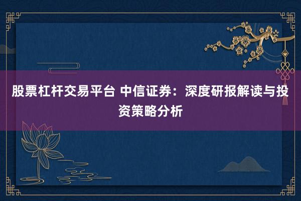 股票杠杆交易平台 中信证券：深度研报解读与投资策略分析