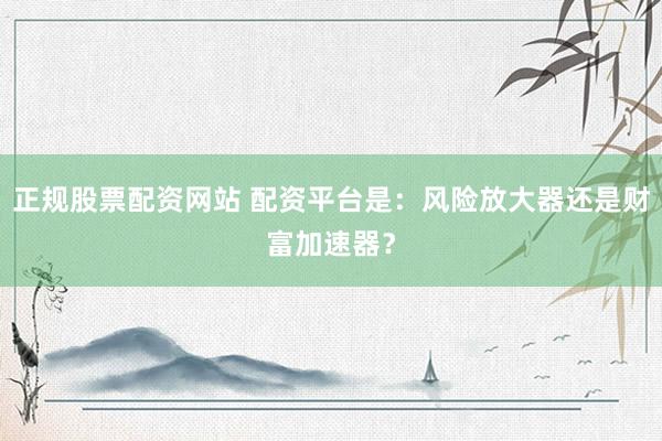 正规股票配资网站 配资平台是：风险放大器还是财富加速器？