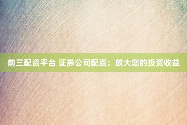 前三配资平台 证券公司配资：放大您的投资收益