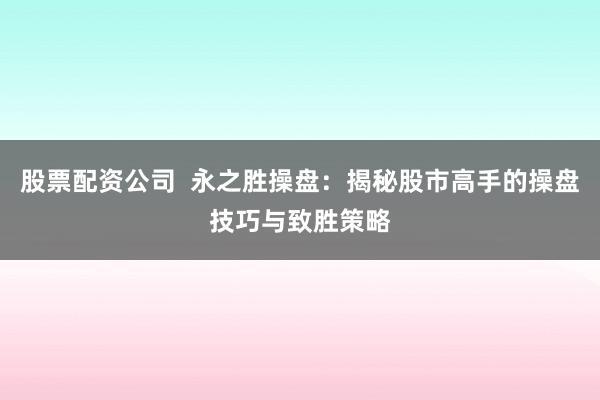 股票配资公司  永之胜操盘：揭秘股市高手的操盘技巧与致胜策略