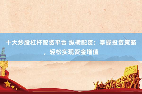 十大炒股杠杆配资平台 纵横配资：掌握投资策略，轻松实现资金增值