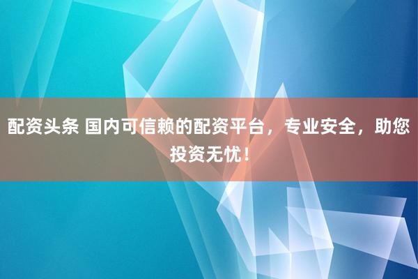 配资头条 国内可信赖的配资平台，专业安全，助您投资无忧！