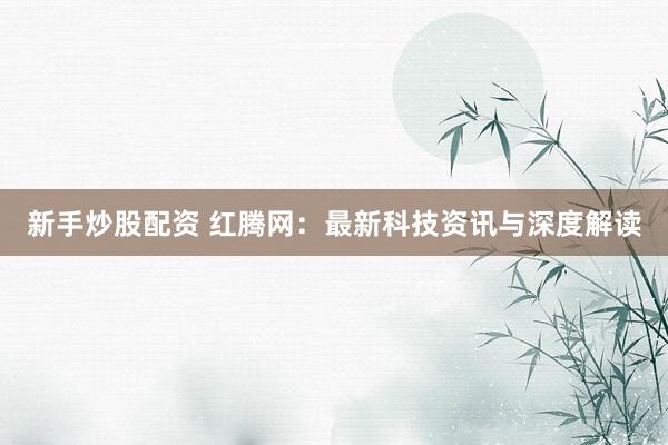 新手炒股配资 红腾网：最新科技资讯与深度解读