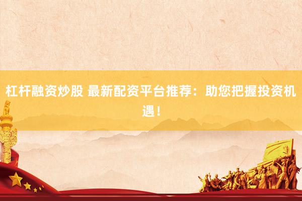 杠杆融资炒股 最新配资平台推荐：助您把握投资机遇！