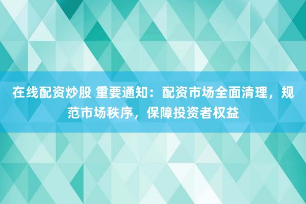 在线配资炒股 重要通知：配资市场全面清理，规范市场秩序，保障投资者权益