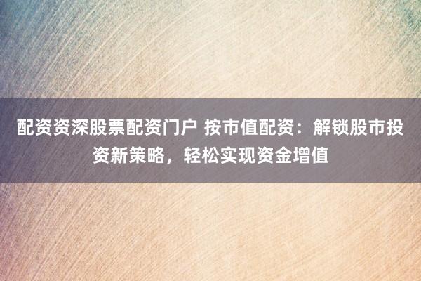 配资资深股票配资门户 按市值配资：解锁股市投资新策略，轻松实现资金增值