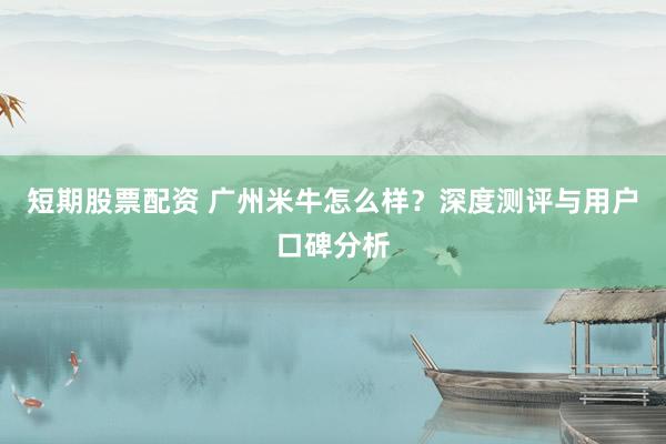 短期股票配资 广州米牛怎么样？深度测评与用户口碑分析