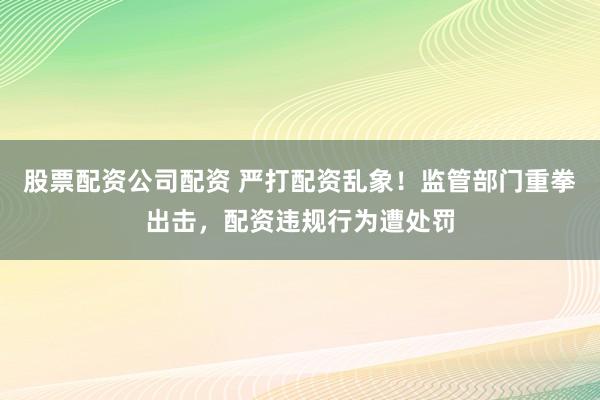 股票配资公司配资 严打配资乱象！监管部门重拳出击，配资违规行为遭处罚