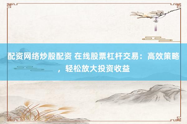 配资网络炒股配资 在线股票杠杆交易：高效策略，轻松放大投资收益