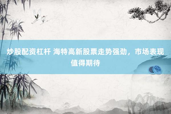 炒股配资杠杆 海特高新股票走势强劲，市场表现值得期待