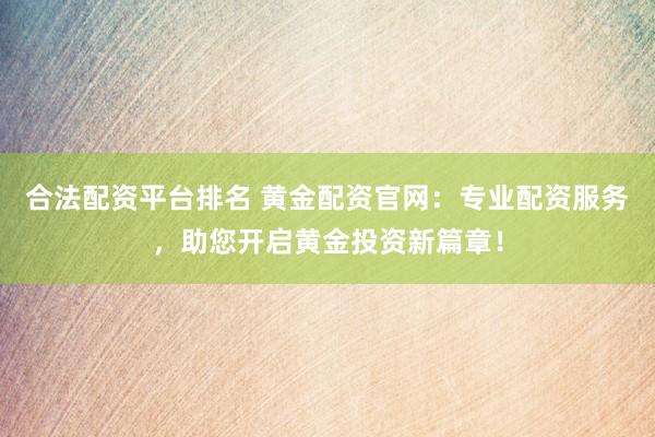 合法配资平台排名 黄金配资官网：专业配资服务，助您开启黄金投资新篇章！