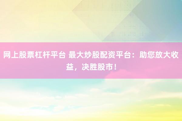 网上股票杠杆平台 最大炒股配资平台：助您放大收益，决胜股市！