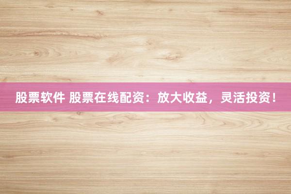 股票软件 股票在线配资：放大收益，灵活投资！