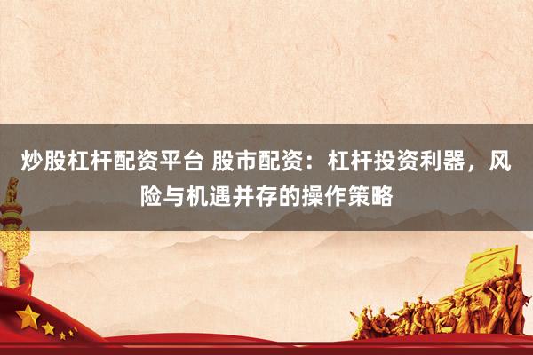 炒股杠杆配资平台 股市配资：杠杆投资利器，风险与机遇并存的操作策略