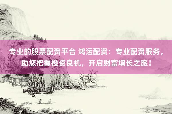 专业的股票配资平台 鸿运配资：专业配资服务，助您把握投资良机，开启财富增长之旅！