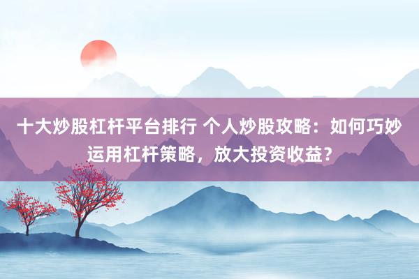 十大炒股杠杆平台排行 个人炒股攻略：如何巧妙运用杠杆策略，放大投资收益？