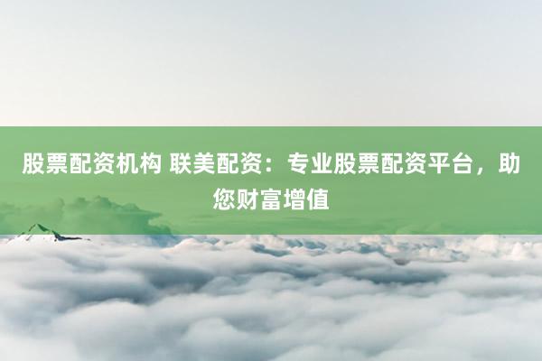 股票配资机构 联美配资：专业股票配资平台，助您财富增值