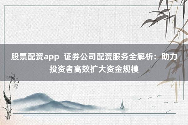 股票配资app  证券公司配资服务全解析：助力投资者高效扩大资金规模