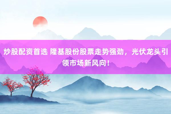 炒股配资首选 隆基股份股票走势强劲，光伏龙头引领市场新风向！
