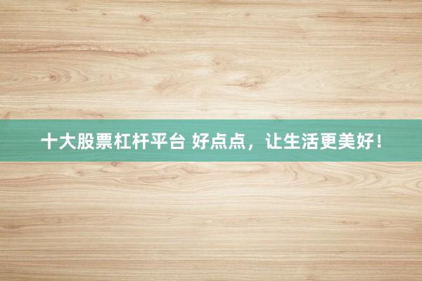 十大股票杠杆平台 好点点，让生活更美好！