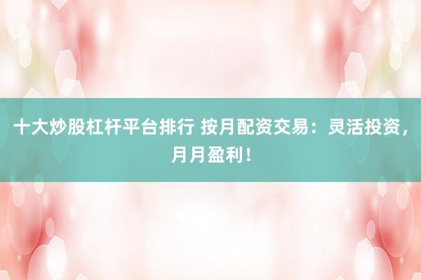 十大炒股杠杆平台排行 按月配资交易：灵活投资，月月盈利！