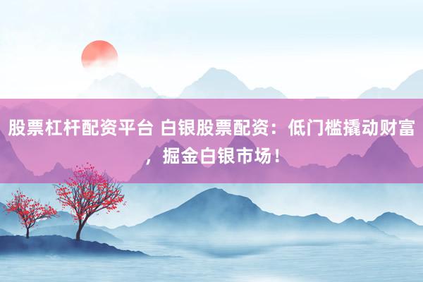 股票杠杆配资平台 白银股票配资：低门槛撬动财富，掘金白银市场！