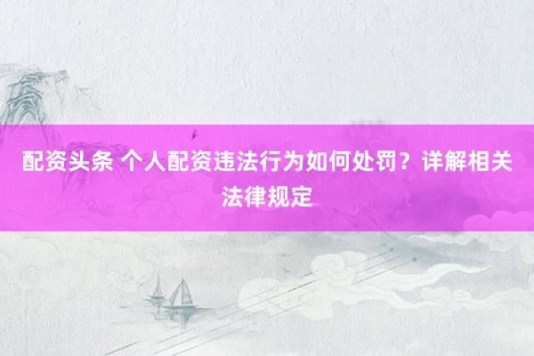 配资头条 个人配资违法行为如何处罚？详解相关法律规定