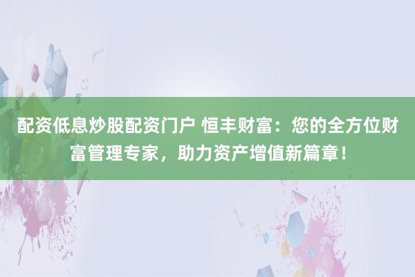 配资低息炒股配资门户 恒丰财富：您的全方位财富管理专家，助力资产增值新篇章！