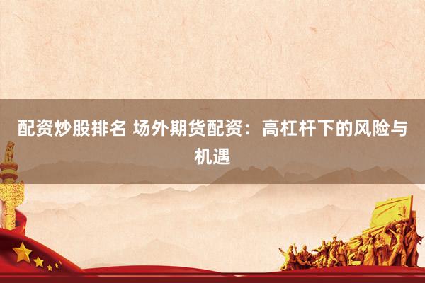 配资炒股排名 场外期货配资：高杠杆下的风险与机遇