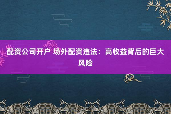 配资公司开户 场外配资违法：高收益背后的巨大风险
