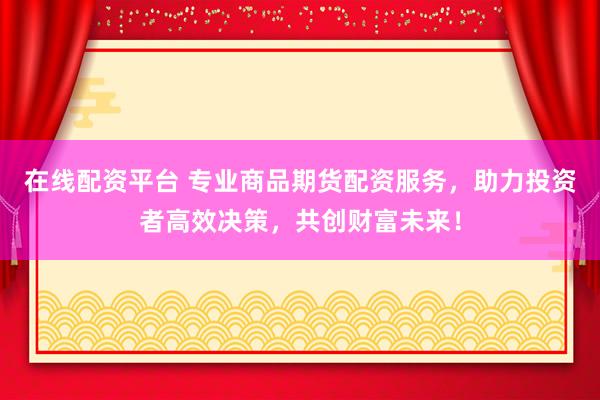 在线配资平台 专业商品期货配资服务，助力投资者高效决策，共创财富未来！