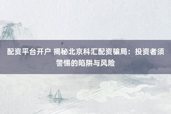 配资平台开户 揭秘北京科汇配资骗局：投资者须警惕的陷阱与风险