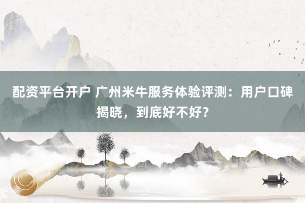 配资平台开户 广州米牛服务体验评测：用户口碑揭晓，到底好不好？