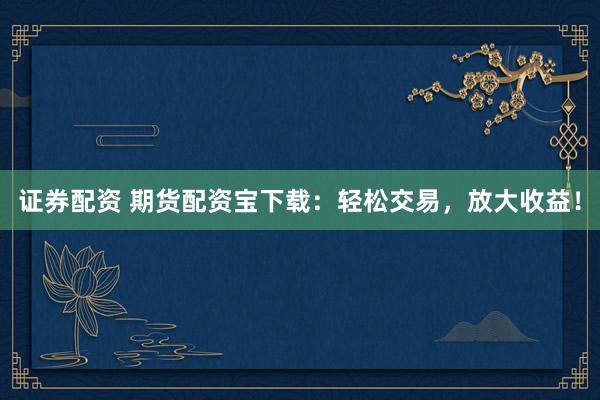证券配资 期货配资宝下载：轻松交易，放大收益！