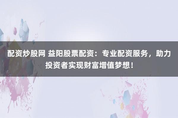 配资炒股网 益阳股票配资：专业配资服务，助力投资者实现财富增值梦想！