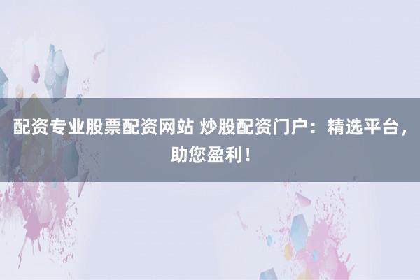 配资专业股票配资网站 炒股配资门户：精选平台，助您盈利！