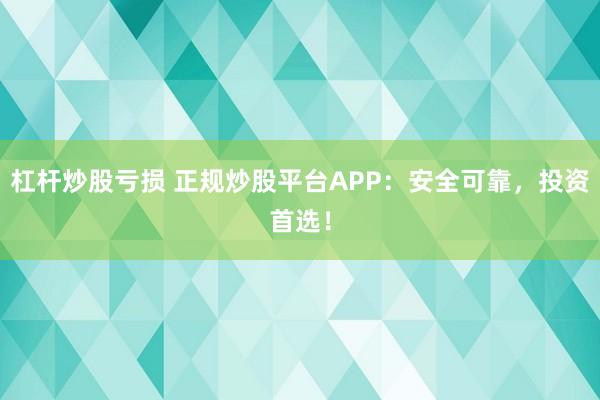 杠杆炒股亏损 正规炒股平台APP：安全可靠，投资首选！