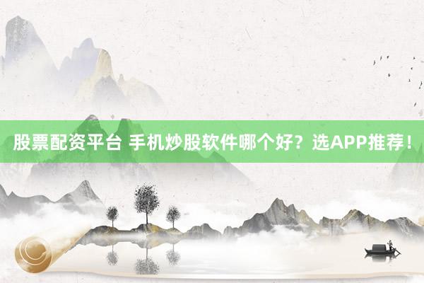 股票配资平台 手机炒股软件哪个好？选APP推荐！