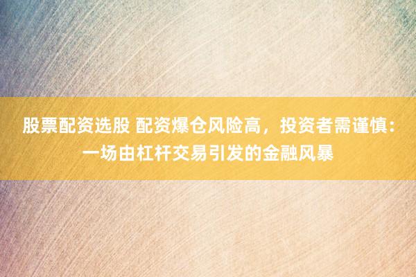股票配资选股 配资爆仓风险高，投资者需谨慎：一场由杠杆交易引发的金融风暴