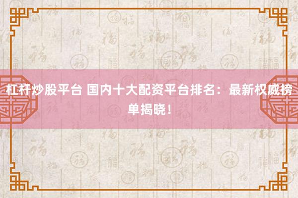 杠杆炒股平台 国内十大配资平台排名：最新权威榜单揭晓！