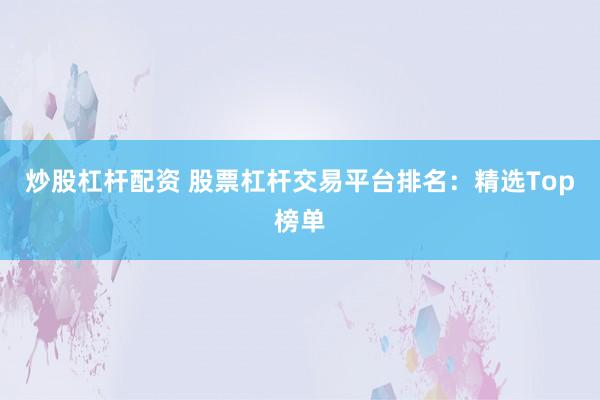 炒股杠杆配资 股票杠杆交易平台排名：精选Top榜单